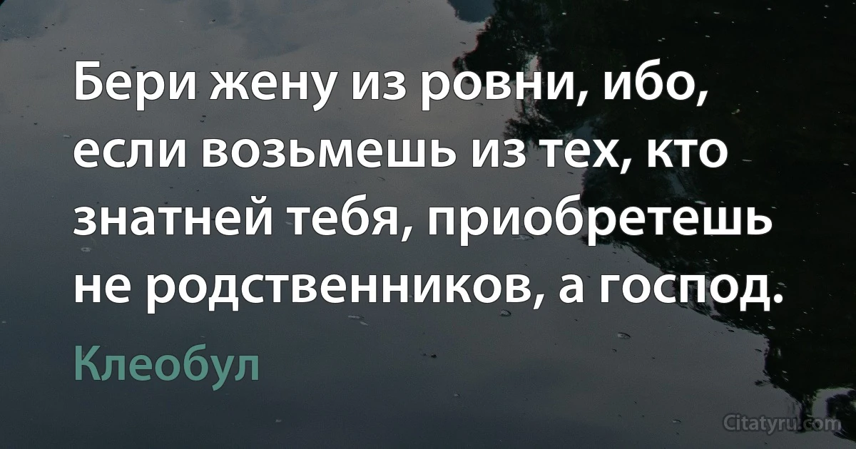 Бери жену из ровни, ибо, если возьмешь из тех, кто знатней тебя, приобретешь не родственников, а господ. (Клеобул)