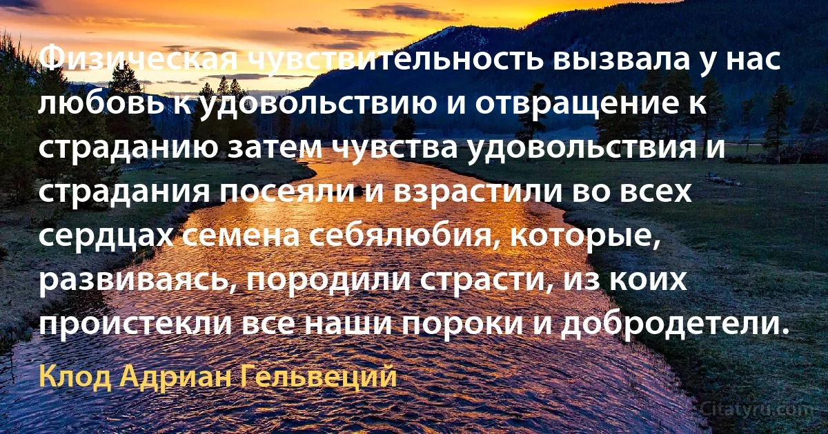 Физическая чувствительность вызвала у нас любовь к удовольствию и отвращение к страданию затем чувства удовольствия и страдания посеяли и взрастили во всех сердцах семена себялюбия, которые, развиваясь, породили страсти, из коих проистекли все наши пороки и добродетели. (Клод Адриан Гельвеций)