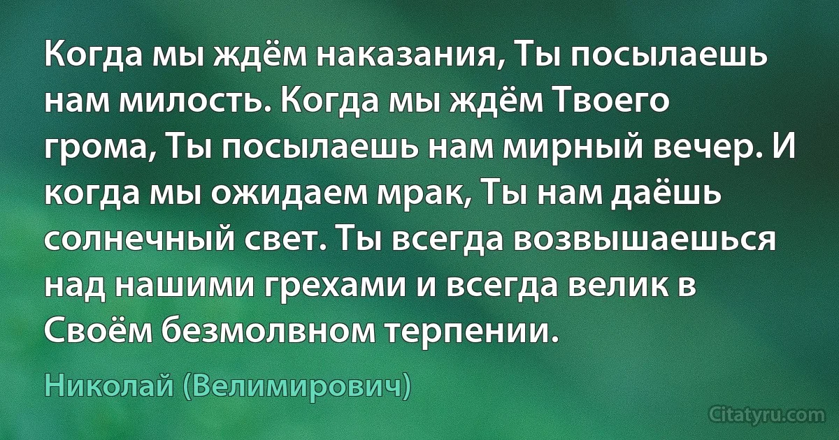 Когда мы ждём наказания, Ты посылаешь нам милость. Когда мы ждём Твоего грома, Ты посылаешь нам мирный вечер. И когда мы ожидаем мрак, Ты нам даёшь солнечный свет. Ты всегда возвышаешься над нашими грехами и всегда велик в Своём безмолвном терпении. (Николай (Велимирович))