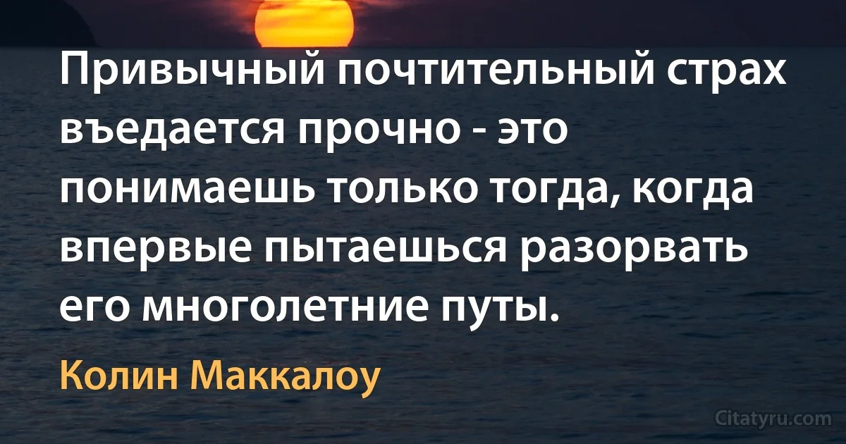 Привычный почтительный страх въедается прочно - это понимаешь только тогда, когда впервые пытаешься разорвать его многолетние путы. (Колин Маккалоу)