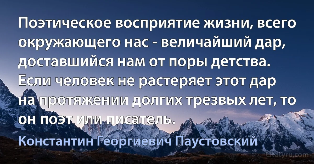 Поэтическое восприятие жизни, всего окружающего нас - величайший дар, доставшийся нам от поры детства. Если человек не растеряет этот дар на протяжении долгих трезвых лет, то он поэт или писатель. (Константин Георгиевич Паустовский)