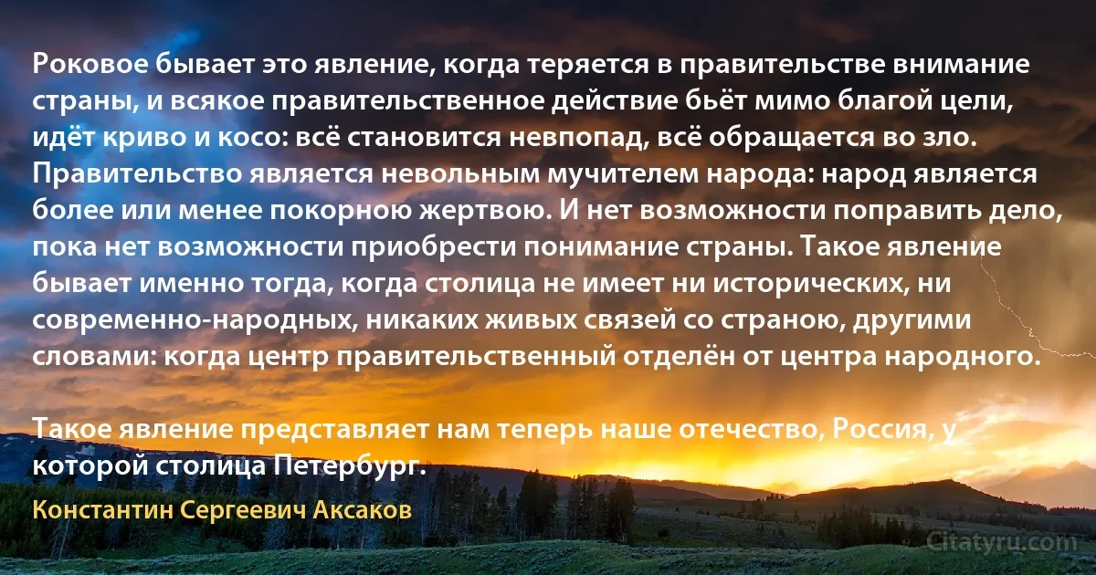 Роковое бывает это явление, когда теряется в правительстве внимание страны, и всякое правительственное действие бьёт мимо благой цели, идёт криво и косо: всё становится невпопад, всё обращается во зло. Правительство является невольным мучителем народа: народ является более или менее покорною жертвою. И нет возможности поправить дело, пока нет возможности приобрести понимание страны. Такое явление бывает именно тогда, когда столица не имеет ни исторических, ни современно-народных, никаких живых связей со страною, другими словами: когда центр правительственный отделён от центра народного.

Такое явление представляет нам теперь наше отечество, Россия, у которой столица Петербург. (Константин Сергеевич Аксаков)