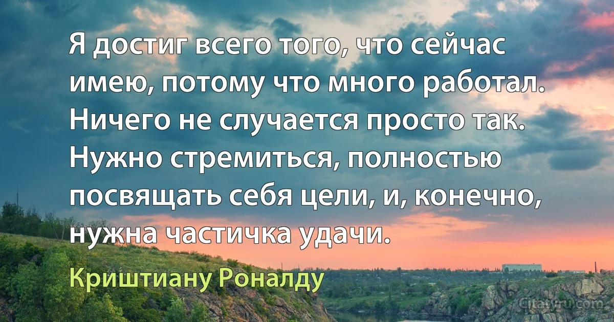 Я достиг всего того, что сейчас имею, потому что много работал. Ничего не случается просто так. Нужно стремиться, полностью посвящать себя цели, и, конечно, нужна частичка удачи. (Криштиану Роналду)