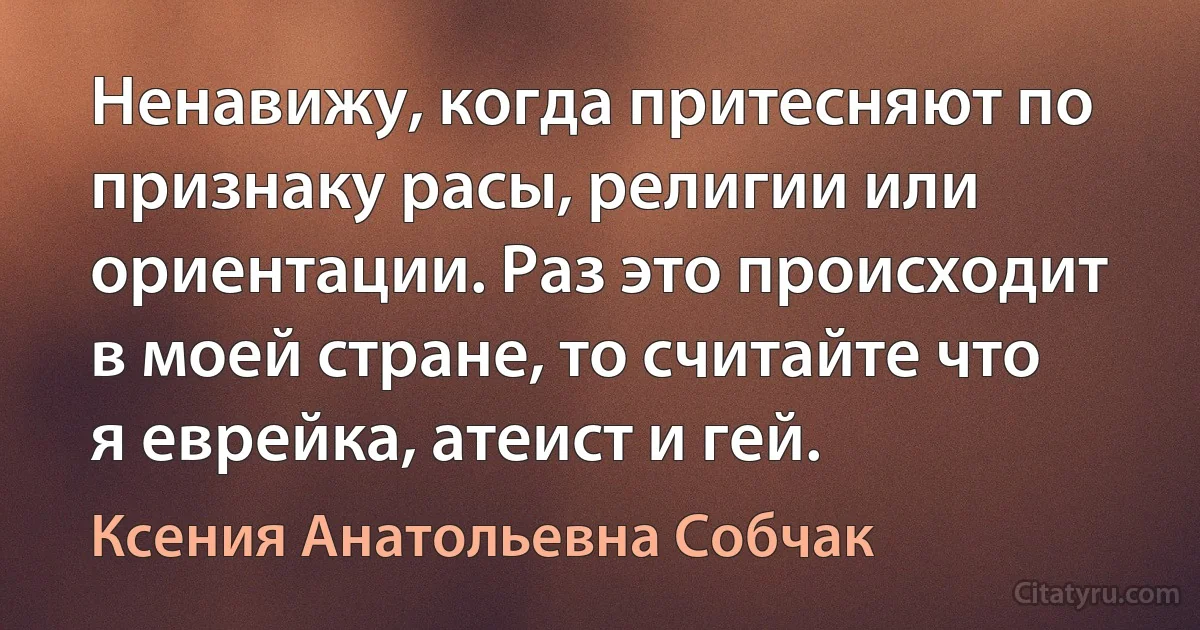 Ненавижу, когда притесняют по признаку расы, религии или ориентации. Раз это происходит в моей стране, то считайте что я еврейка, атеист и гей. (Ксения Анатольевна Собчак)