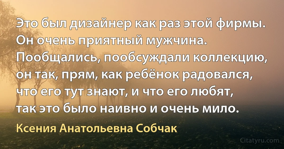 Это был дизайнер как раз этой фирмы. Он очень приятный мужчина. Пообщались, пообсуждали коллекцию, он так, прям, как ребёнок радовался, что его тут знают, и что его любят, так это было наивно и очень мило. (Ксения Анатольевна Собчак)