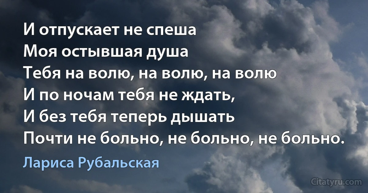 И отпускает не спеша
Моя остывшая душа
Тебя на волю, на волю, на волю
И по ночам тебя не ждать,
И без тебя теперь дышать
Почти не больно, не больно, не больно. (Лариса Рубальская)