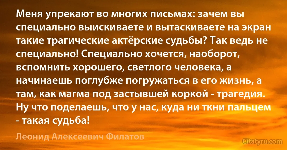 Меня упрекают во многих письмах: зачем вы специально выискиваете и вытаскиваете на экран такие трагические актёрские судьбы? Так ведь не специально! Специально хочется, наоборот, вспомнить хорошего, светлого человека, а начинаешь поглубже погружаться в его жизнь, а там, как магма под застывшей коркой - трагедия. Ну что поделаешь, что у нас, куда ни ткни пальцем - такая судьба! (Леонид Алексеевич Филатов)