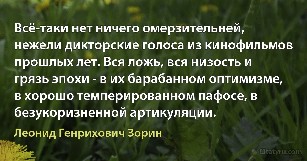 Всё-таки нет ничего омерзительней, нежели дикторские голоса из кинофильмов прошлых лет. Вся ложь, вся низость и грязь эпохи - в их барабанном оптимизме, в хорошо темперированном пафосе, в безукоризненной артикуляции. (Леонид Генрихович Зорин)