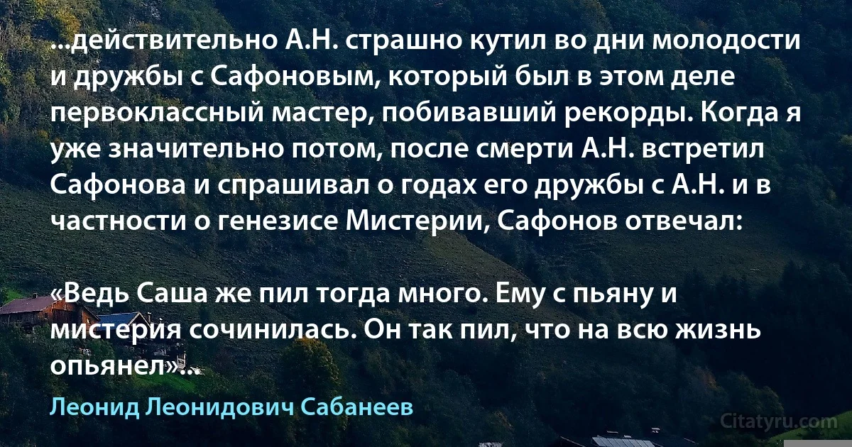 ...действительно А.Н. страшно кутил во дни молодости и дружбы с Сафоновым, который был в этом деле первоклассный мастер, побивавший рекорды. Когда я уже значительно потом, после смерти А.Н. встретил Сафонова и спрашивал о годах его дружбы с А.Н. и в частности о генезисе Мистерии, Сафонов отвечал:

«Ведь Саша же пил тогда много. Ему с пьяну и мистерия сочинилась. Он так пил, что на всю жизнь опьянел»... (Леонид Леонидович Сабанеев)