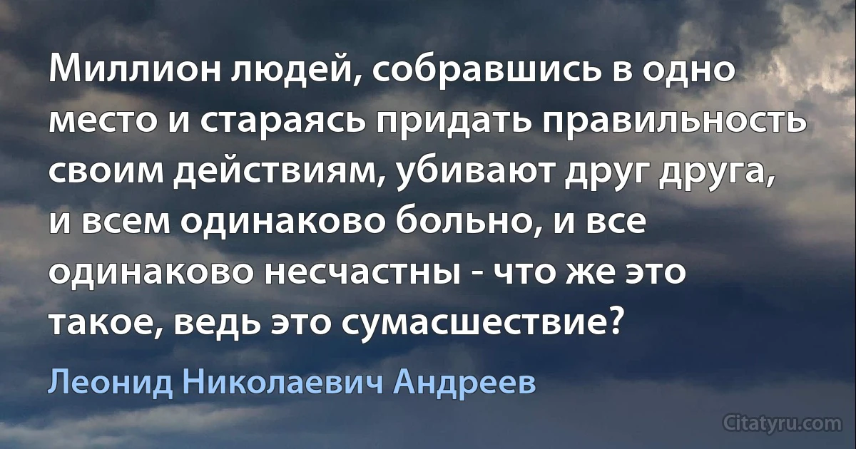 Миллион людей, собравшись в одно место и стараясь придать правильность своим действиям, убивают друг друга, и всем одинаково больно, и все одинаково несчастны - что же это такое, ведь это сумасшествие? (Леонид Николаевич Андреев)