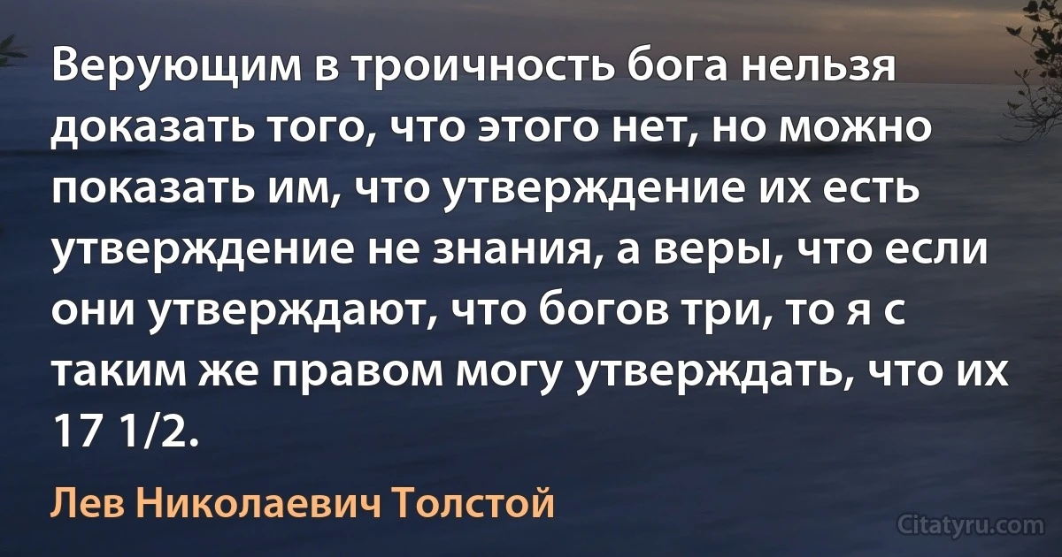 Верующим в троичность бога нельзя доказать того, что этого нет, но можно показать им, что утверждение их есть утверждение не знания, а веры, что если они утверждают, что богов три, то я с таким же правом могу утверждать, что их 17 1/2. (Лев Николаевич Толстой)