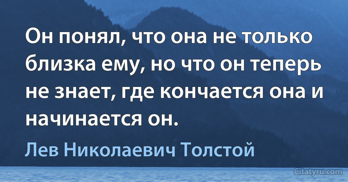 Он понял, что она не только близка ему, но что он теперь не знает, где кончается она и начинается он. (Лев Николаевич Толстой)