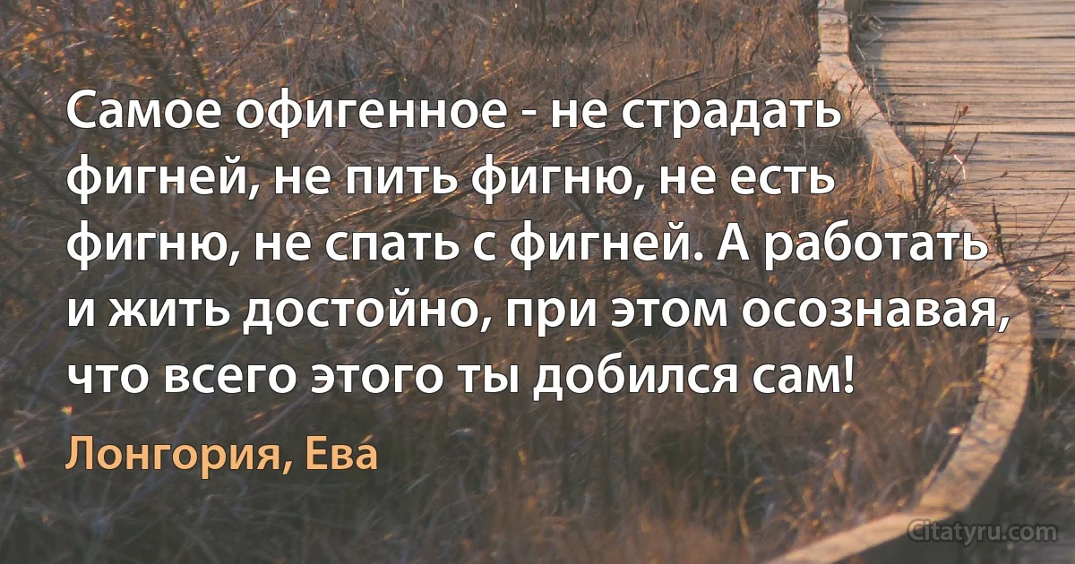 Самое офигенное - не страдать фигней, не пить фигню, не есть фигню, не спать с фигней. А работать и жить достойно, при этом осознавая, что всего этого ты добился сам! (Лонгория, Ева)