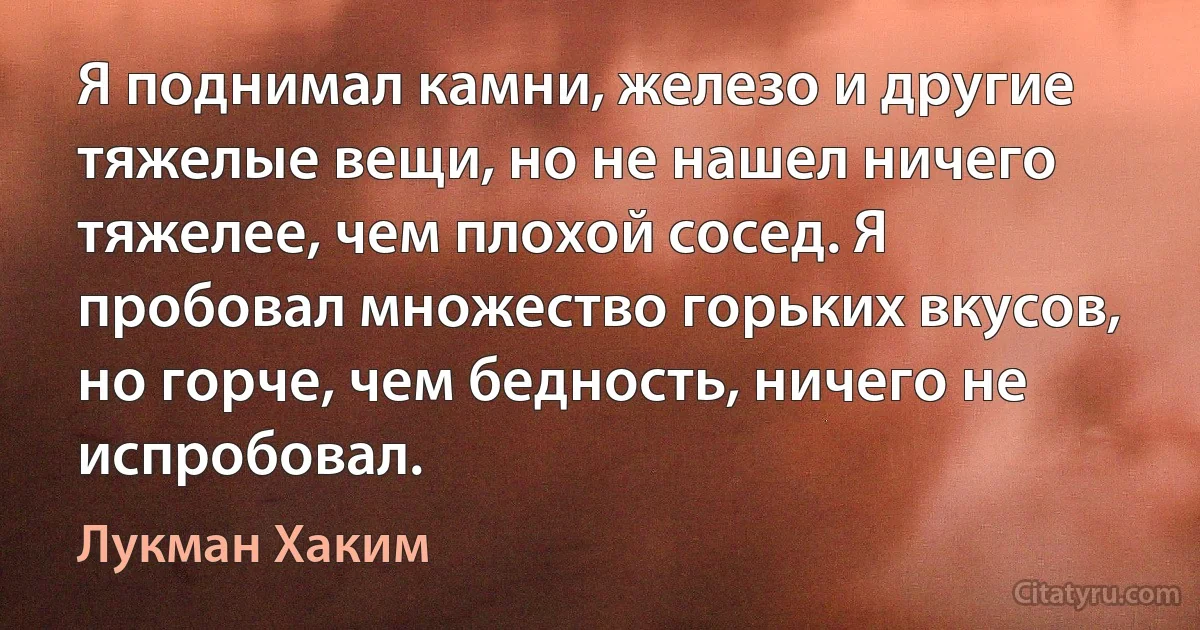 Я поднимал камни, железо и другие тяжелые вещи, но не нашел ничего тяжелее, чем плохой сосед. Я пробовал множество горьких вкусов, но горче, чем бедность, ничего не испробовал. (Лукман Хаким)