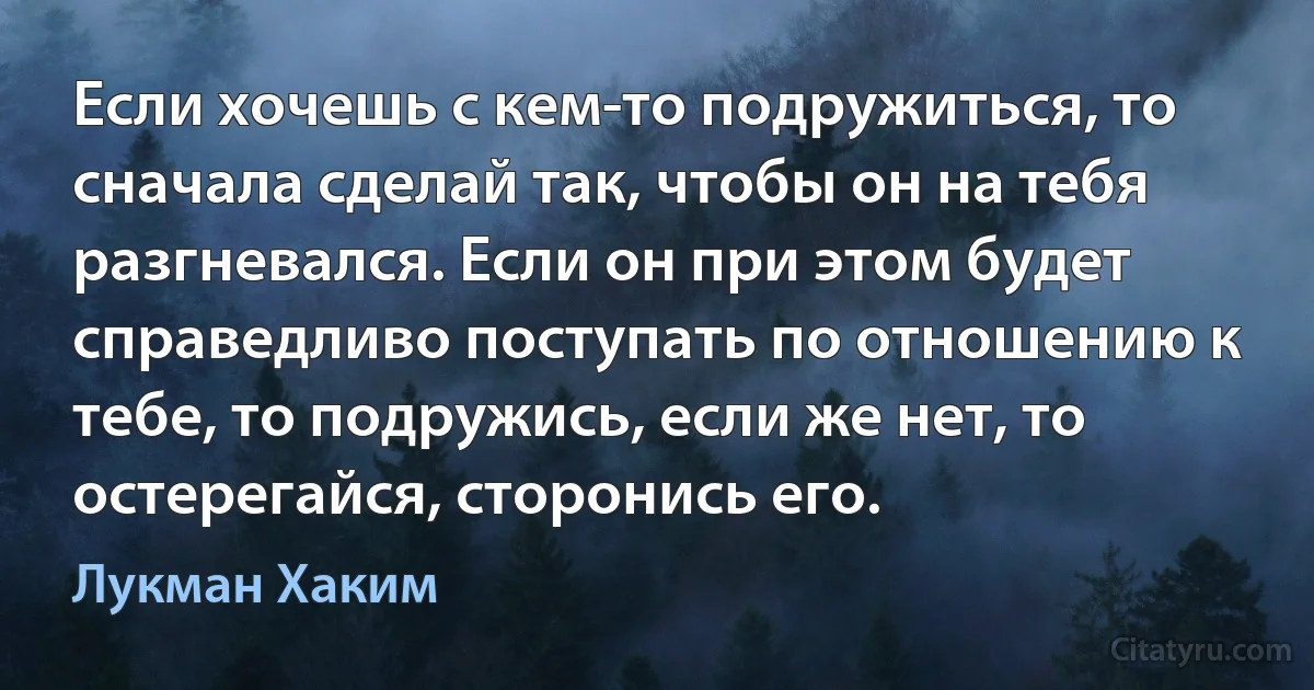 Если хочешь с кем-то подружиться, то сначала сделай так, чтобы он на тебя разгневался. Если он при этом будет справедливо поступать по отношению к тебе, то подружись, если же нет, то остерегайся, сторонись его. (Лукман Хаким)