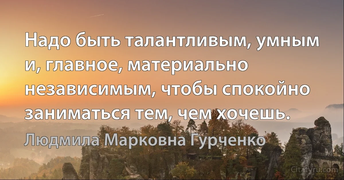 Надо быть талантливым, умным и, главное, материально независимым, чтобы спокойно заниматься тем, чем хочешь. (Людмила Марковна Гурченко)