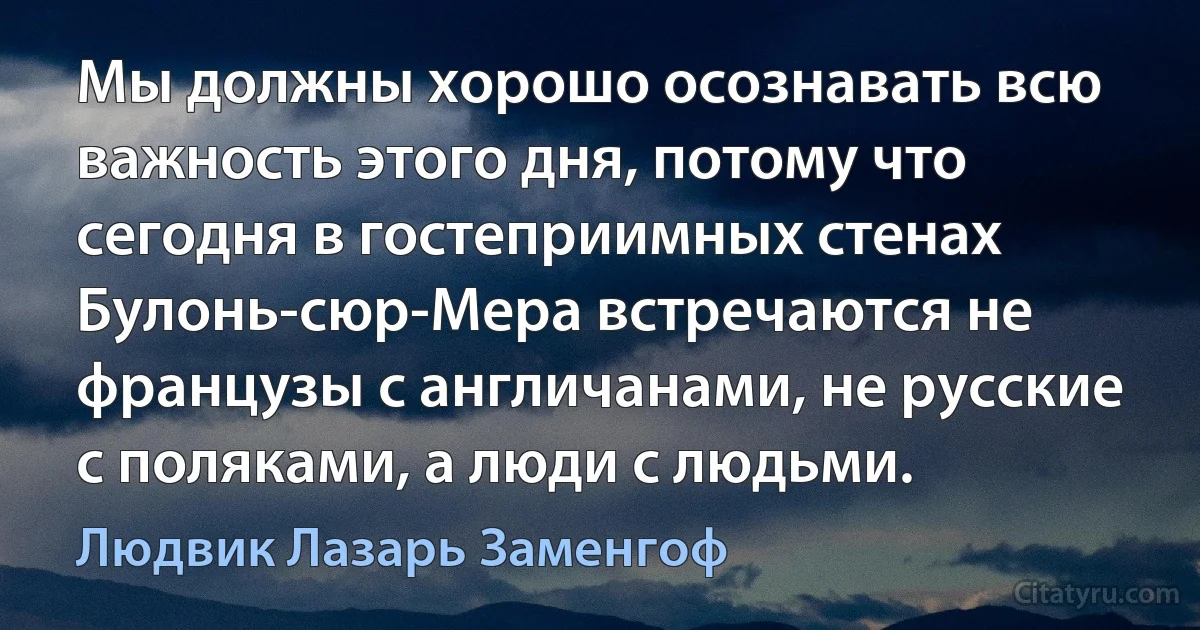 Мы должны хорошо осознавать всю важность этого дня, потому что сегодня в гостеприимных стенах Булонь-сюр-Мера встречаются не французы с англичанами, не русские с поляками, а люди с людьми. (Людвик Лазарь Заменгоф)