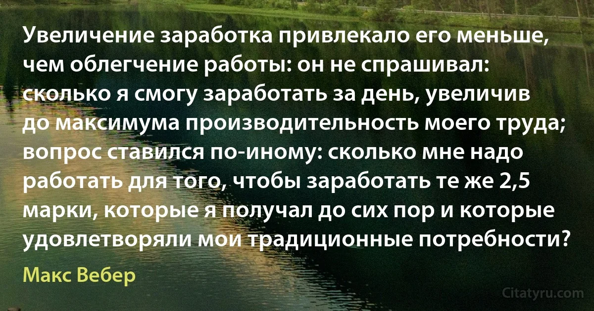 Увеличение заработка привлекало его меньше, чем облегчение работы: он не спрашивал: сколько я смогу заработать за день, увеличив до максимума производительность моего труда; вопрос ставился по-иному: сколько мне надо работать для того, чтобы заработать те же 2,5 марки, которые я получал до сих пор и которые удовлетворяли мои традиционные потребности? (Макс Вебер)