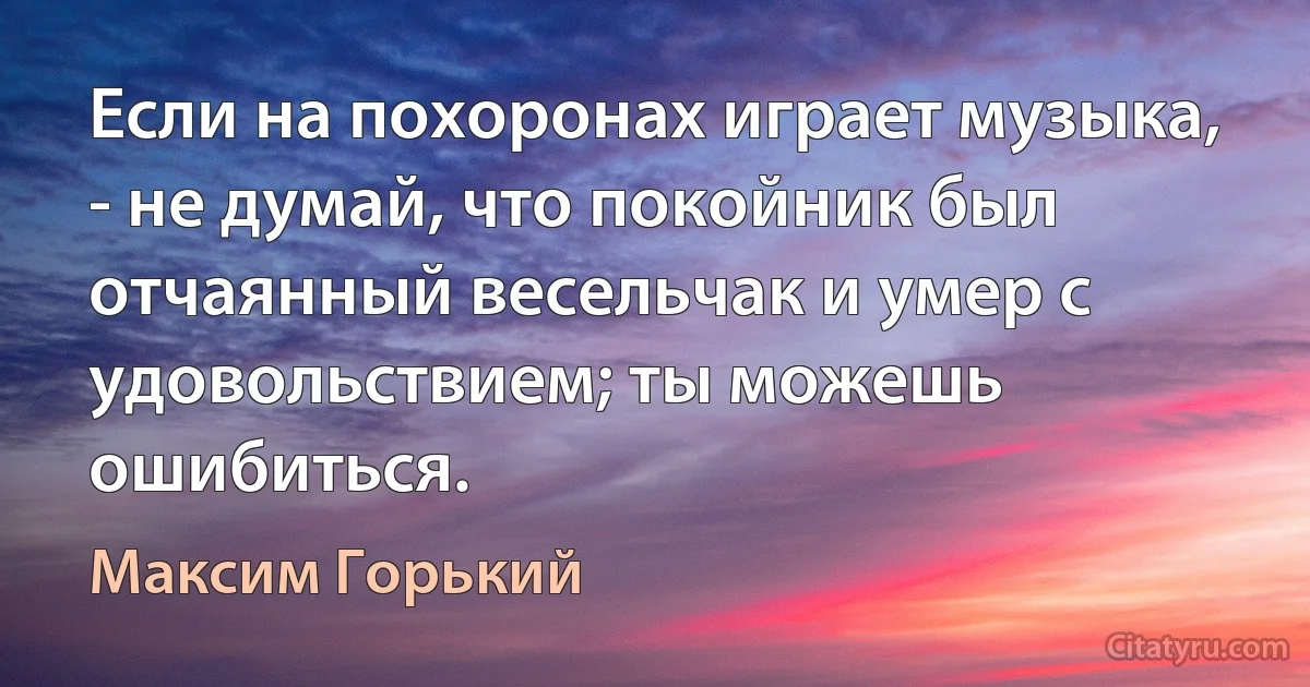 Если на похоронах играет музыка, - не думай, что покойник был отчаянный весельчак и умер с удовольствием; ты можешь ошибиться. (Максим Горький)