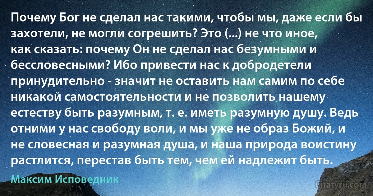 Почему Бог не сделал нас такими, чтобы мы, даже если бы захотели, не могли согрешить? Это (...) не что иное, как сказать: почему Он не сделал нас безумными и бессловесными? Ибо привести нас к добродетели принудительно - значит не оставить нам самим по себе никакой самостоятельности и не позволить нашему естеству быть разумным, т. е. иметь разумную душу. Ведь отними у нас свободу воли, и мы уже не образ Божий, и не словесная и разумная душа, и наша природа воистину растлится, перестав быть тем, чем ей надлежит быть. (Максим Исповедник)