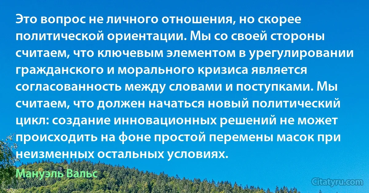 Это вопрос не личного отношения, но скорее политической ориентации. Мы со своей стороны считаем, что ключевым элементом в урегулировании гражданского и морального кризиса является согласованность между словами и поступками. Мы считаем, что должен начаться новый политический цикл: создание инновационных решений не может происходить на фоне простой перемены масок при неизменных остальных условиях. (Мануэль Вальс)