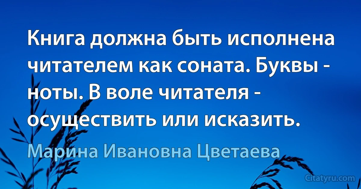 Книга должна быть исполнена читателем как соната. Буквы - ноты. В воле читателя - осуществить или исказить. (Марина Ивановна Цветаева)