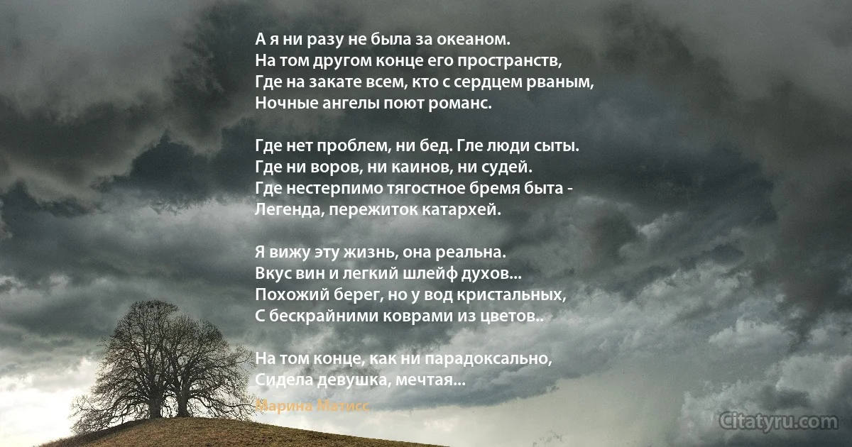 А я ни разу не была за океаном.
На том другом конце его пространств,
Где на закате всем, кто с сердцем рваным,
Ночные ангелы поют романс.

Где нет проблем, ни бед. Гле люди сыты.
Где ни воров, ни каинов, ни судей.
Где нестерпимо тягостное бремя быта -
Легенда, пережиток катархей.

Я вижу эту жизнь, она реальна.
Вкус вин и легкий шлейф духов...
Похожий берег, но у вод кристальных,
С бескрайними коврами из цветов..

На том конце, как ни парадоксально,
Сидела девушка, мечтая... (Марина Матисс)