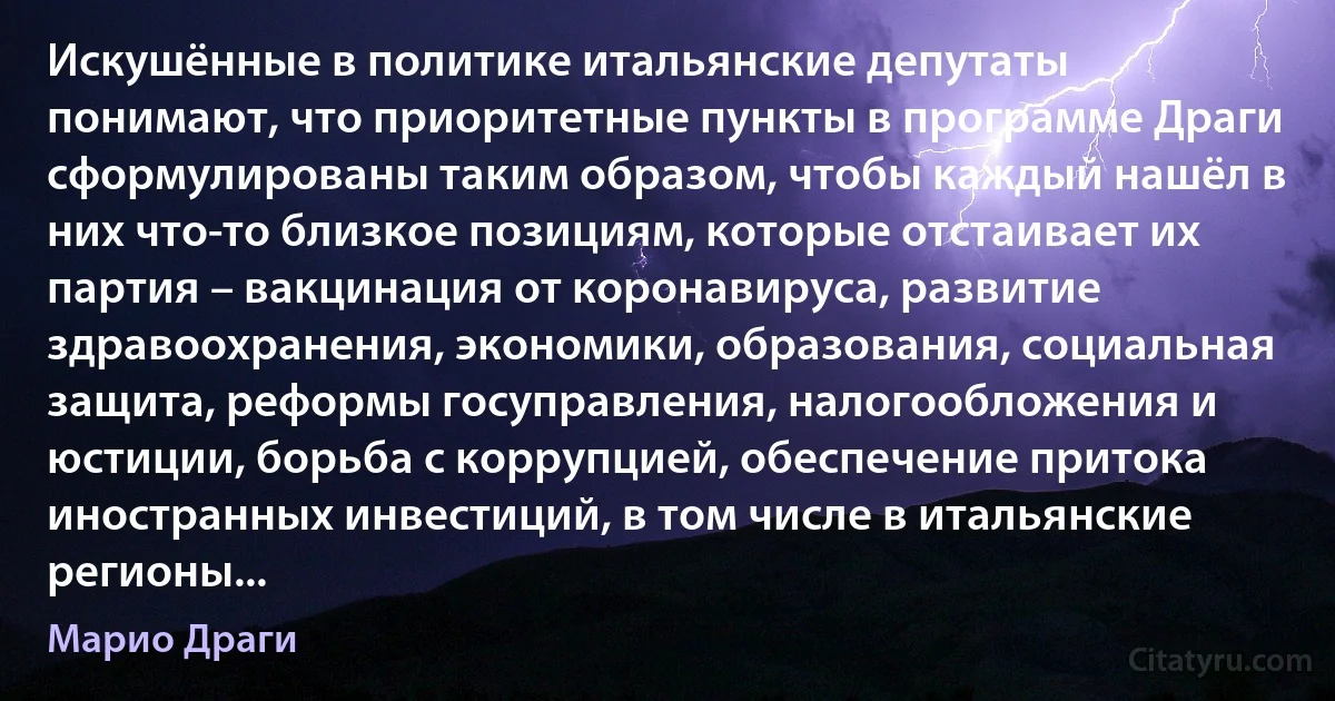 Искушённые в политике итальянские депутаты понимают, что приоритетные пункты в программе Драги сформулированы таким образом, чтобы каждый нашёл в них что-то близкое позициям, которые отстаивает их партия – вакцинация от коронавируса, развитие здравоохранения, экономики, образования, социальная защита, реформы госуправления, налогообложения и юстиции, борьба с коррупцией, обеспечение притока иностранных инвестиций, в том числе в итальянские регионы... (Марио Драги)