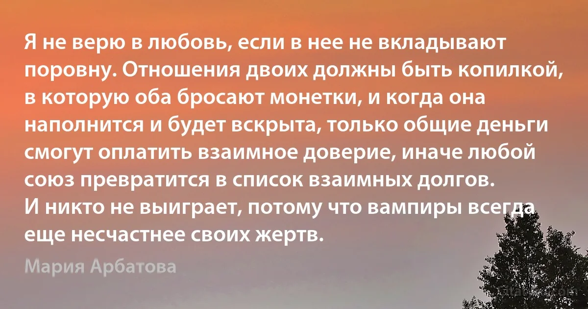 Я не верю в любовь, если в нее не вкладывают поровну. Отношения двоих должны быть копилкой, в которую оба бросают монетки, и когда она наполнится и будет вскрыта, только общие деньги смогут оплатить взаимное доверие, иначе любой союз превратится в список взаимных долгов.
И никто не выиграет, потому что вампиры всегда еще несчастнее своих жертв. (Мария Арбатова)