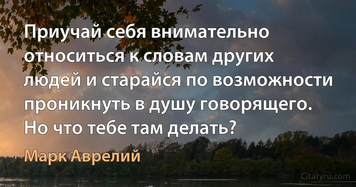 Приучай себя внимательно относиться к словам других людей и старайся по возможности проникнуть в душу говорящего. Но что тебе там делать? (Марк Аврелий)