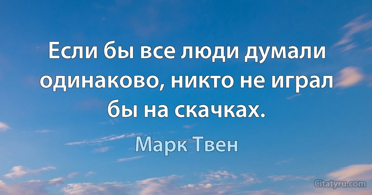 Если бы все люди думали одинаково, никто не играл бы на скачках. (Марк Твен)