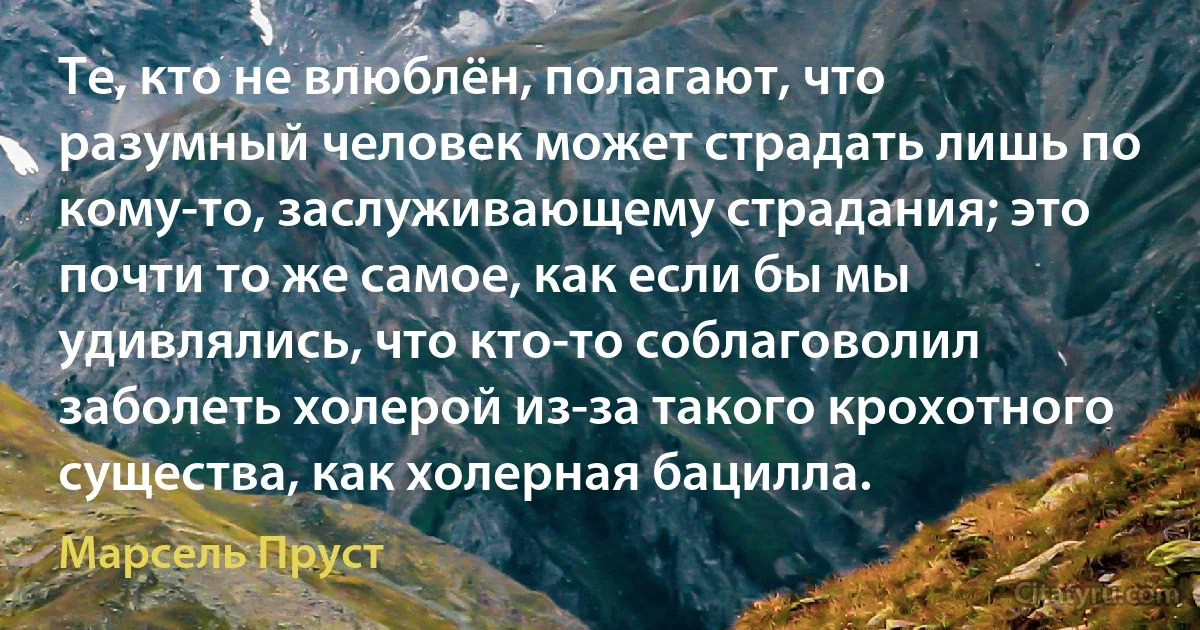 Те, кто не влюблён, полагают, что разумный человек может страдать лишь по кому-то, заслуживающему страдания; это почти то же самое, как если бы мы удивлялись, что кто-то соблаговолил заболеть холерой из-за такого крохотного существа, как холерная бацилла. (Марсель Пруст)