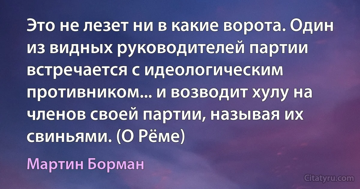 Это не лезет ни в какие ворота. Один из видных руководителей партии встречается с идеологическим противником... и возводит хулу на членов своей партии, называя их свиньями. (О Рёме) (Мартин Борман)