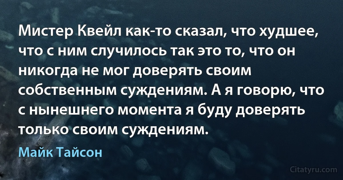 Мистер Квейл как-то сказал, что худшее, что с ним случилось так это то, что он никогда не мог доверять своим собственным суждениям. А я говорю, что с нынешнего момента я буду доверять только своим суждениям. (Майк Тайсон)