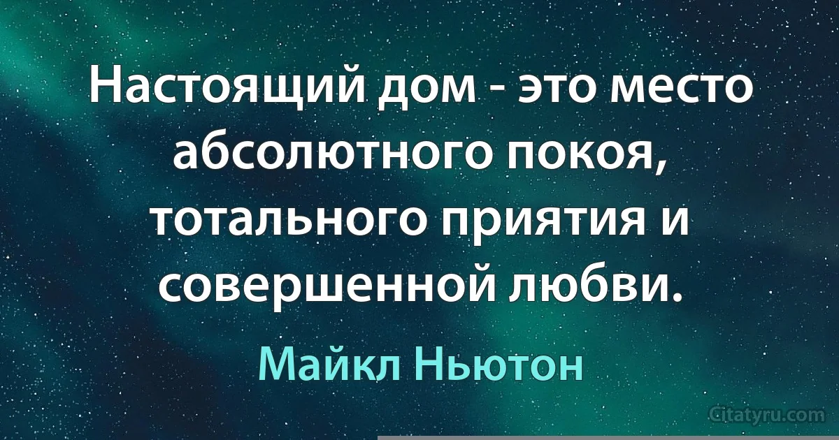 Настоящий дом - это место абсолютного покоя, тотального приятия и совершенной любви. (Майкл Ньютон)