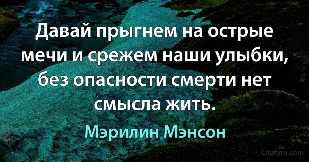 Давай прыгнем на острые мечи и срежем наши улыбки, без опасности смерти нет смысла жить. (Мэрилин Мэнсон)