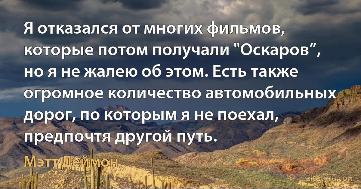 Я отказался от многих фильмов, которые потом получали "Оскаров”, но я не жалею об этом. Есть также огромное количество автомобильных дорог, по которым я не поехал, предпочтя другой путь. (Мэтт Деймон)