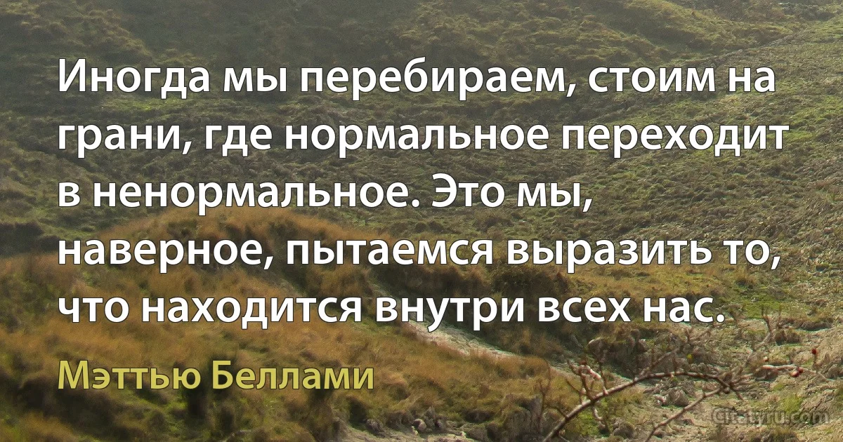 Иногда мы перебираем, стоим на грани, где нормальное переходит в ненормальное. Это мы, наверное, пытаемся выразить то, что находится внутри всех нас. (Мэттью Беллами)