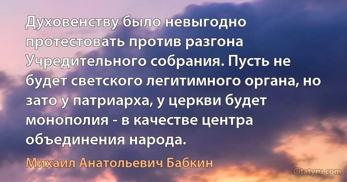 Духовенству было невыгодно протестовать против разгона Учредительного собрания. Пусть не будет светского легитимного органа, но зато у патриарха, у церкви будет монополия - в качестве центра объединения народа. (Михаил Анатольевич Бабкин)