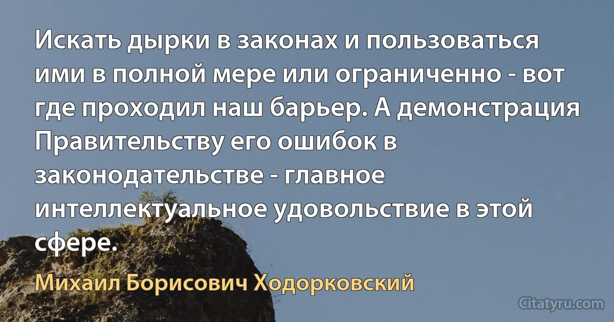 Искать дырки в законах и пользоваться ими в полной мере или ограниченно - вот где проходил наш барьер. А демонстрация Правительству его ошибок в законодательстве - главное интеллектуальное удовольствие в этой сфере. (Михаил Борисович Ходорковский)