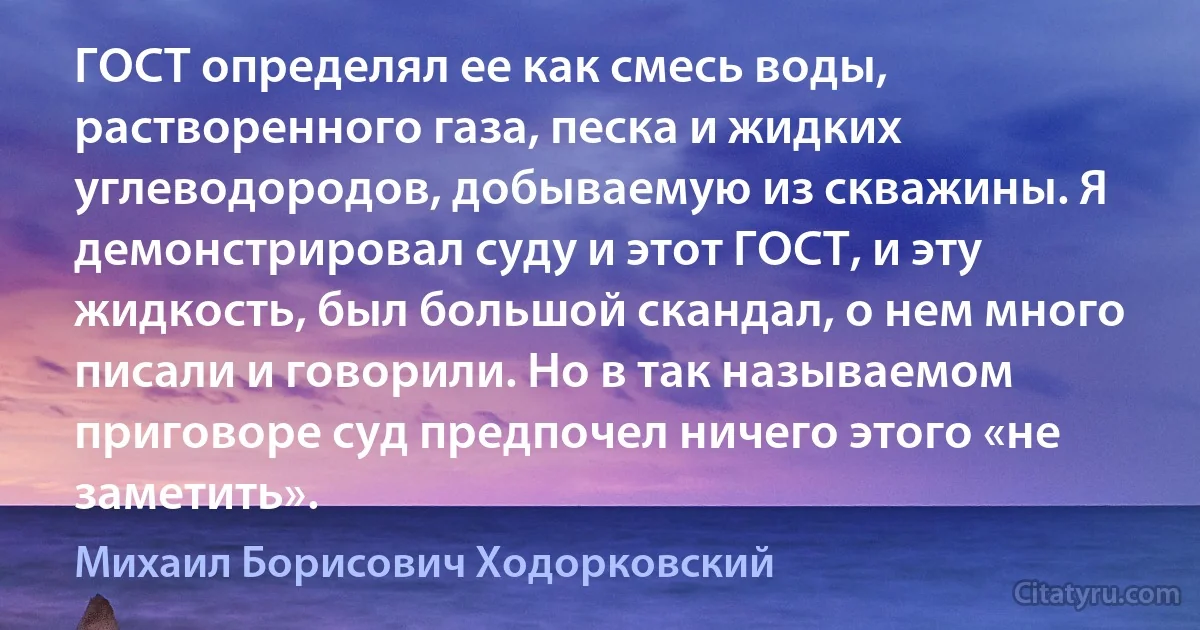 ГОСТ определял ее как смесь воды, растворенного газа, песка и жидких углеводородов, добываемую из скважины. Я демонстрировал суду и этот ГОСТ, и эту жидкость, был большой скандал, о нем много писали и говорили. Но в так называемом приговоре суд предпочел ничего этого «не заметить». (Михаил Борисович Ходорковский)