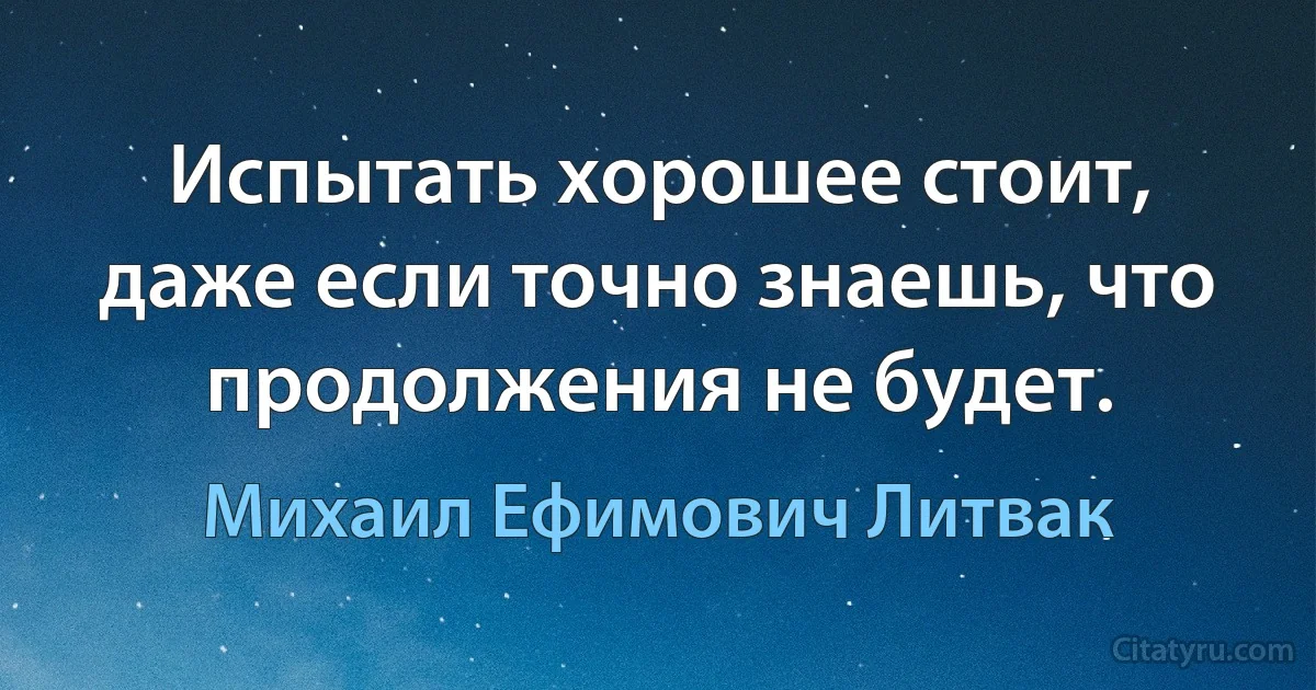 Испытать хорошее стоит, даже если точно знаешь, что продолжения не будет. (Михаил Ефимович Литвак)