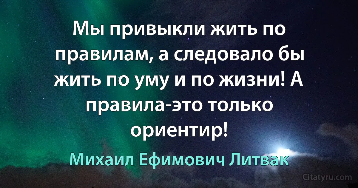 Мы привыкли жить по правилам, а следовало бы жить по уму и по жизни! А правила-это только ориентир! (Михаил Ефимович Литвак)