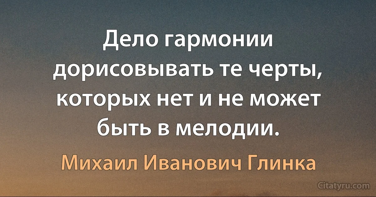 Дело гармонии дорисовывать те черты, которых нет и не может быть в мелодии. (Михаил Иванович Глинка)