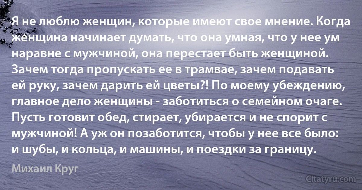 Я не люблю женщин, которые имеют свое мнение. Когда женщина начинает думать, что она умная, что у нее ум наравне с мужчиной, она перестает быть женщиной. Зачем тогда пропускать ее в трамвае, зачем подавать ей руку, зачем дарить ей цветы?! По моему убеждению, главное дело женщины - заботиться о семейном очаге. Пусть готовит обед, стирает, убирается и не спорит с мужчиной! А уж он позаботится, чтобы у нее все было: и шубы, и кольца, и машины, и поездки за границу. (Михаил Круг)