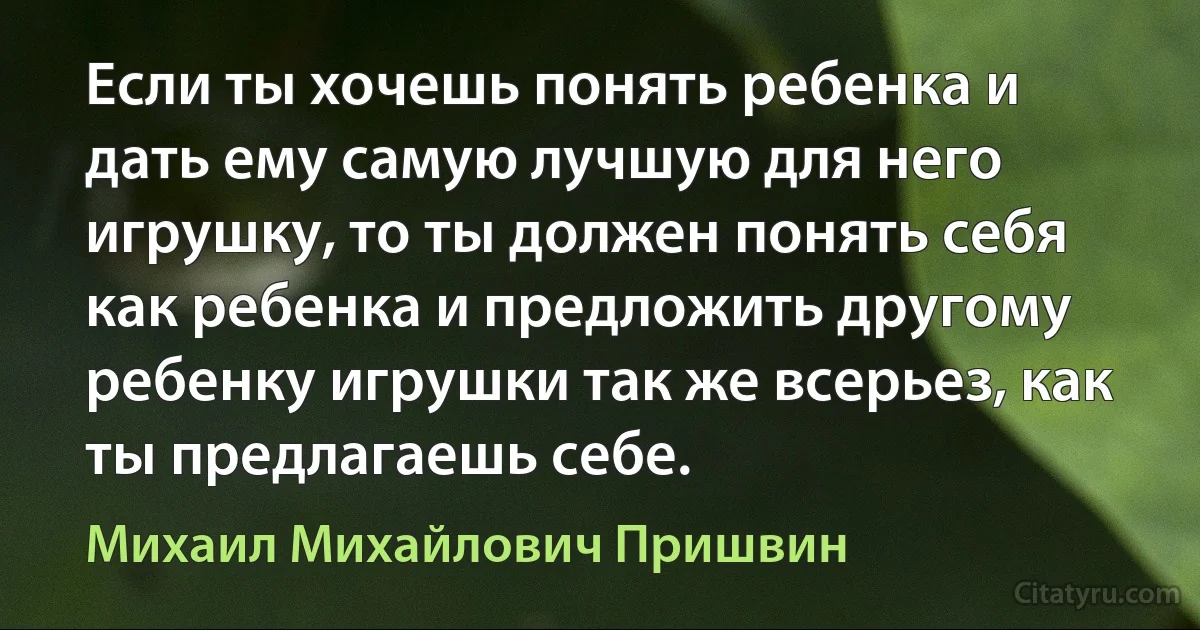 Если ты хочешь понять ребенка и дать ему самую лучшую для него игрушку, то ты должен понять себя как ребенка и предложить другому ребенку игрушки так же всерьез, как ты предлагаешь себе. (Михаил Михайлович Пришвин)