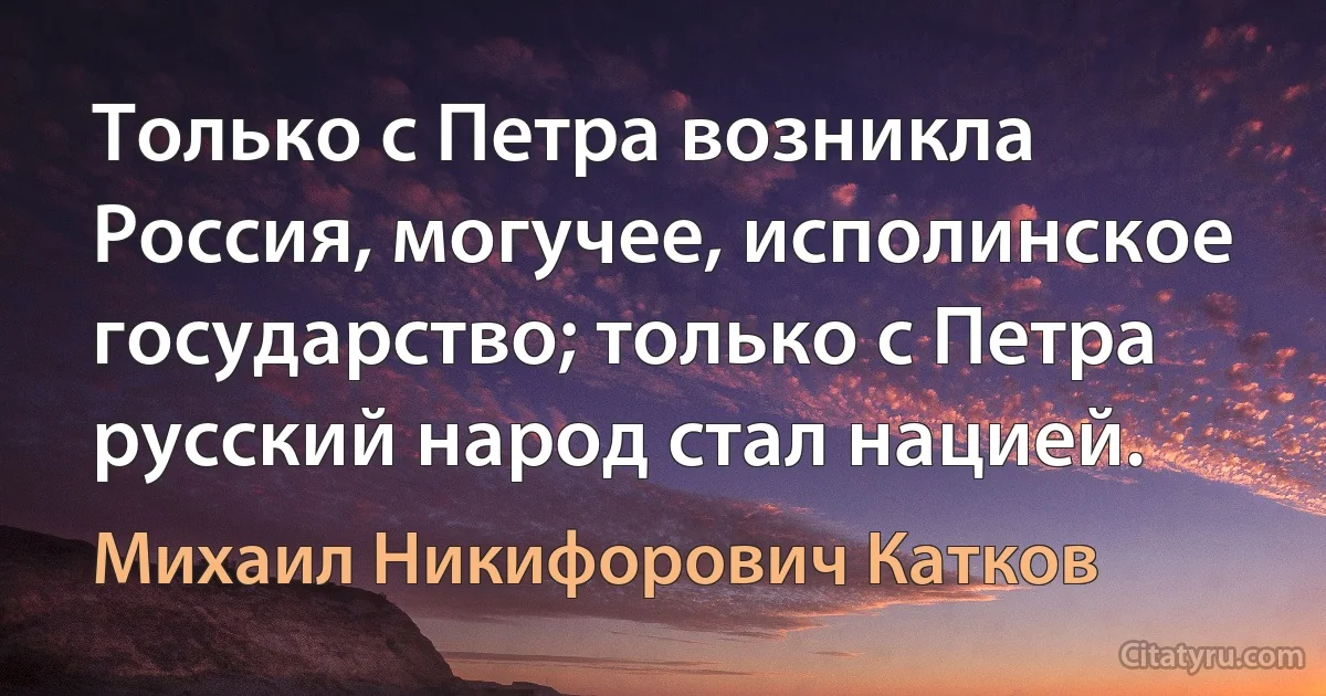 Только с Петра возникла Россия, могучее, исполинское государство; только с Петра русский народ стал нацией. (Михаил Никифорович Катков)