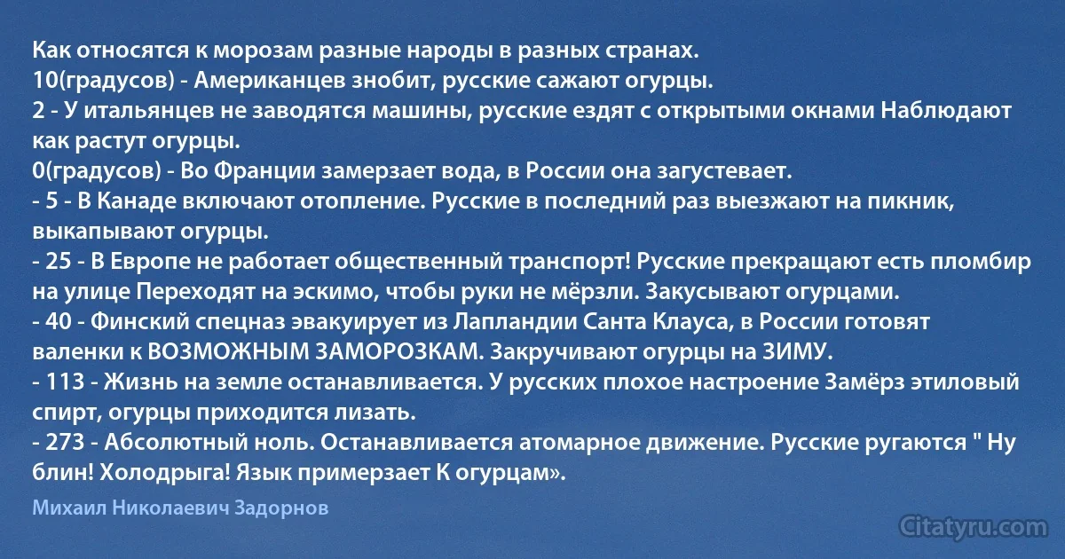 Как относятся к морозам разные народы в разных странах.
10(градусов) - Американцев знобит, русские сажают огурцы.
2 - У итальянцев не заводятся машины, русские ездят с открытыми окнами Наблюдают как растут огурцы.
0(градусов) - Во Франции замерзает вода, в России она загустевает.
- 5 - В Канаде включают отопление. Русские в последний раз выезжают на пикник, выкапывают огурцы.
- 25 - В Европе не работает общественный транспорт! Русские прекращают есть пломбир на улице Переходят на эскимо, чтобы руки не мёрзли. Закусывают огурцами.
- 40 - Финский спецназ эвакуирует из Лапландии Санта Клауса, в России готовят валенки к ВОЗМОЖНЫМ ЗАМОРОЗКАМ. Закручивают огурцы на ЗИМУ.
- 113 - Жизнь на земле останавливается. У русских плохое настроение Замёрз этиловый спирт, огурцы приходится лизать.
- 273 - Абсолютный ноль. Останавливается атомарное движение. Русские ругаются " Ну блин! Холодрыга! Язык примерзает К огурцам». (Михаил Николаевич Задорнов)