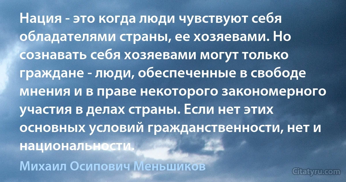 Нация - это когда люди чувствуют себя обладателями страны, ее хозяевами. Но сознавать себя хозяевами могут только граждане - люди, обеспеченные в свободе мнения и в праве некоторого закономерного участия в делах страны. Если нет этих основных условий гражданственности, нет и национальности. (Михаил Осипович Меньшиков)