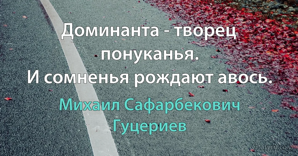 Доминанта - творец понуканья. 
И сомненья рождают авось. (Михаил Сафарбекович Гуцериев)